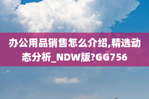 办公用品销售怎么介绍,精选动态分析_NDW版?GG756