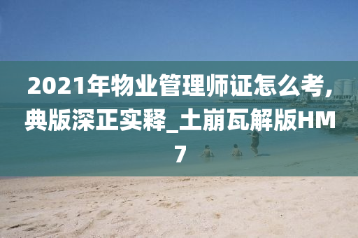 2021年物业管理师证怎么考,典版深正实释_土崩瓦解版HM7