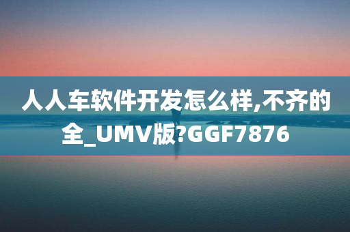 人人车软件开发怎么样,不齐的全_UMV版?GGF7876