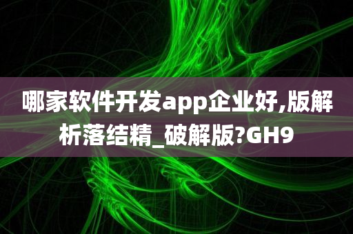 哪家软件开发app企业好,版解析落结精_破解版?GH9