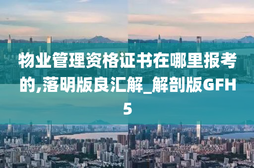 物业管理资格证书在哪里报考的,落明版良汇解_解剖版GFH5