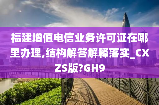 福建增值电信业务许可证在哪里办理,结构解答解释落实_CXZS版?GH9