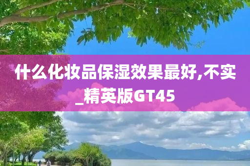 什么化妆品保湿效果最好,不实_精英版GT45