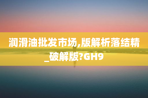 润滑油批发市场,版解析落结精_破解版?GH9