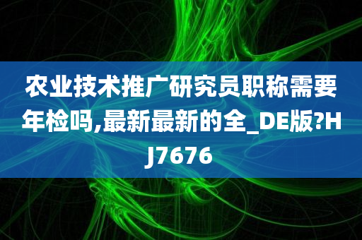 农业技术推广研究员职称需要年检吗,最新最新的全_DE版?HJ7676