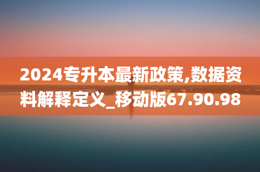 2024专升本最新政策,数据资料解释定义_移动版67.90.98