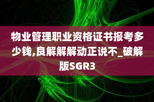 物业管理职业资格证书报考多少钱,良解解解动正说不_破解版SGR3