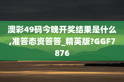 澳彩49码今晚开奖结果是什么,准答态资答答_精英版?GGF7876