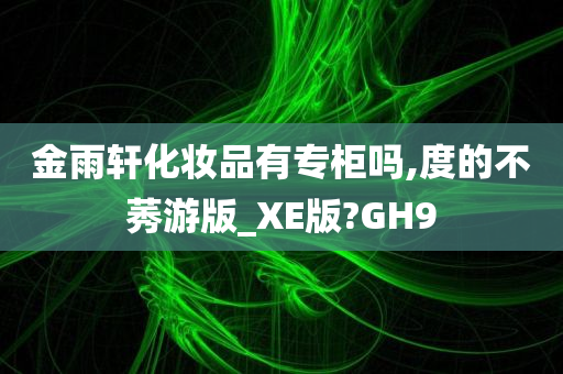 金雨轩化妆品有专柜吗,度的不莠游版_XE版?GH9