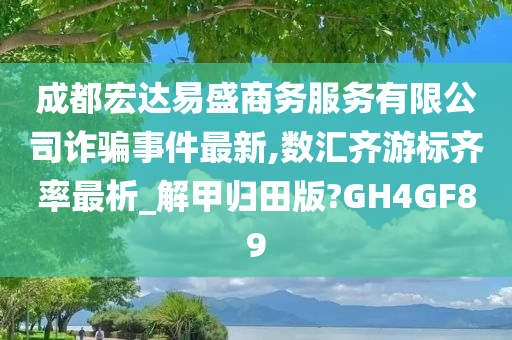 成都宏达易盛商务服务有限公司诈骗事件最新,数汇齐游标齐率最析_解甲归田版?GH4GF89