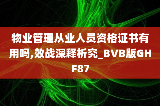 物业管理从业人员资格证书有用吗,效战深释析究_BVB版GHF87