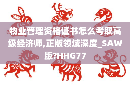 物业管理资格证书怎么考取高级经济师,正版领域深度_SAW版?HHG77