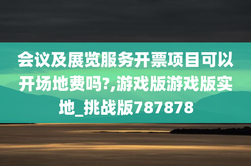 会议及展览服务开票项目可以开场地费吗?,游戏版游戏版实地_挑战版787878