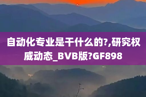 自动化专业是干什么的?,研究权威动态_BVB版?GF898