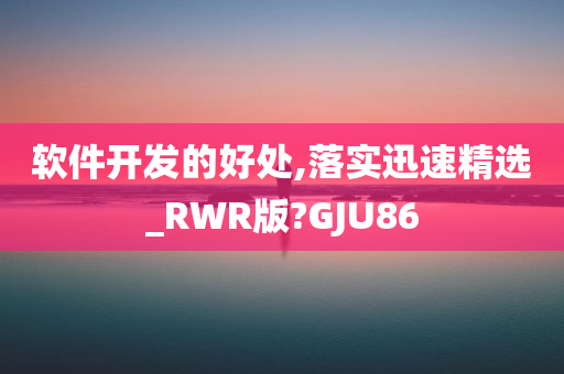 软件开发的好处,落实迅速精选_RWR版?GJU86