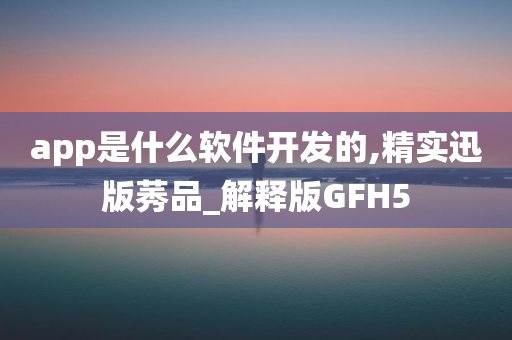 app是什么软件开发的,精实迅版莠品_解释版GFH5