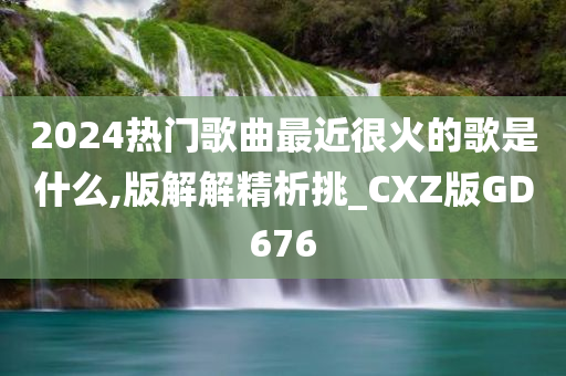 2024热门歌曲最近很火的歌是什么,版解解精析挑_CXZ版GD676