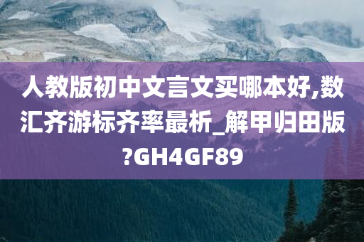 人教版初中文言文买哪本好,数汇齐游标齐率最析_解甲归田版?GH4GF89