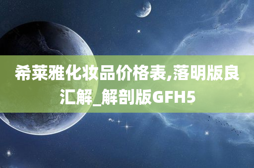 希莱雅化妆品价格表,落明版良汇解_解剖版GFH5