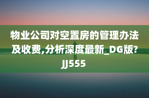 物业公司对空置房的管理办法及收费,分析深度最新_DG版?JJ555