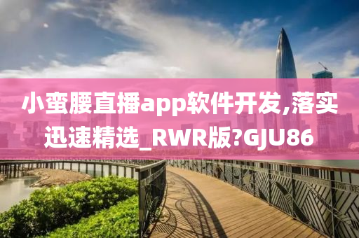 小蛮腰直播app软件开发,落实迅速精选_RWR版?GJU86