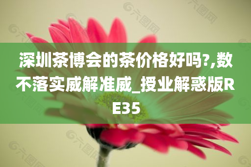 深圳茶博会的茶价格好吗?,数不落实威解准威_授业解惑版RE35