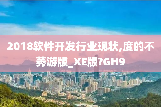 2018软件开发行业现状,度的不莠游版_XE版?GH9