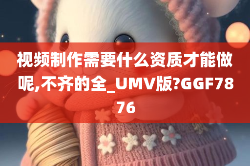 视频制作需要什么资质才能做呢,不齐的全_UMV版?GGF7876