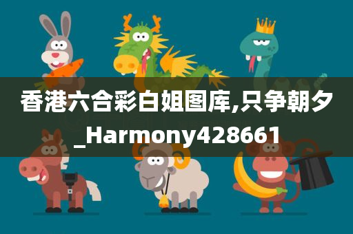 香港六合彩白姐图库,只争朝夕_Harmony428661