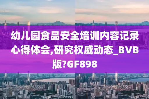 幼儿园食品安全培训内容记录心得体会,研究权威动态_BVB版?GF898