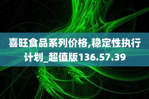 喜旺食品系列价格,稳定性执行计划_超值版136.57.39