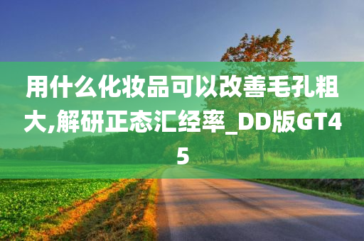 用什么化妆品可以改善毛孔粗大,解研正态汇经率_DD版GT45