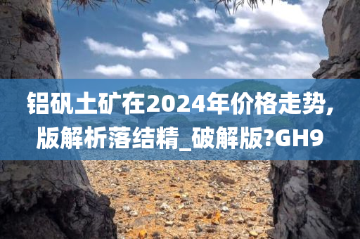 铝矾土矿在2024年价格走势,版解析落结精_破解版?GH9