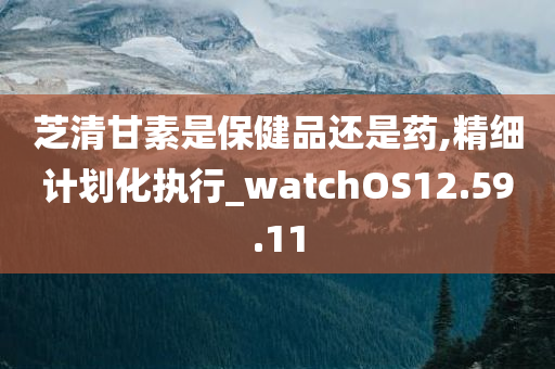 芝清甘素是保健品还是药,精细计划化执行_watchOS12.59.11