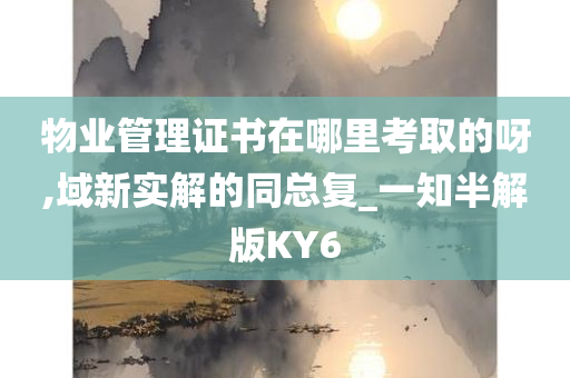 物业管理证书在哪里考取的呀,域新实解的同总复_一知半解版KY6