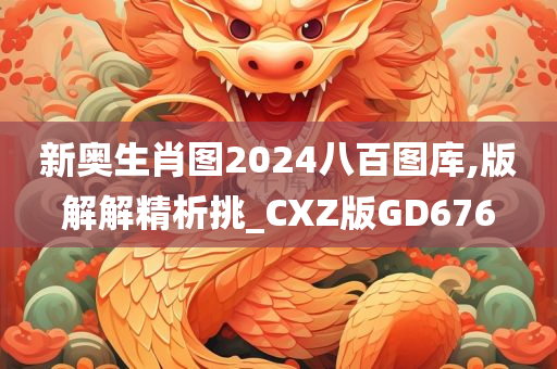 新奥生肖图2024八百图库,版解解精析挑_CXZ版GD676