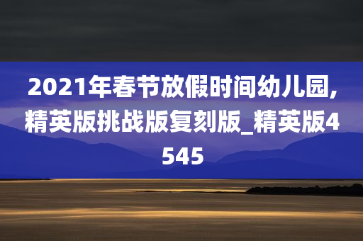 2021年春节放假时间幼儿园,精英版挑战版复刻版_精英版4545