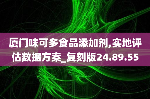 厦门味可多食品添加剂,实地评估数据方案_复刻版24.89.55