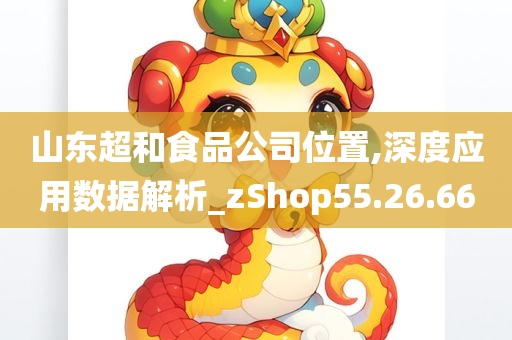 山东超和食品公司位置,深度应用数据解析_zShop55.26.66