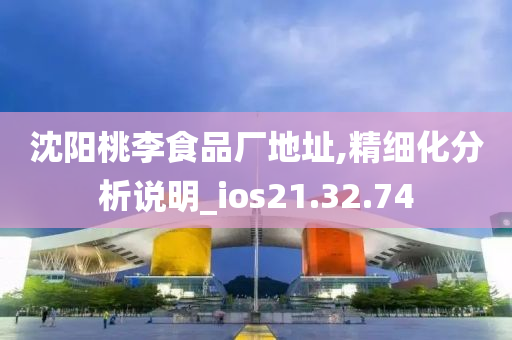 沈阳桃李食品厂地址,精细化分析说明_ios21.32.74