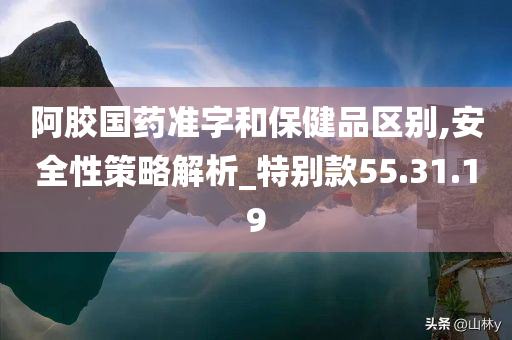 阿胶国药准字和保健品区别,安全性策略解析_特别款55.31.19