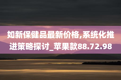 如新保健品最新价格,系统化推进策略探讨_苹果款88.72.98