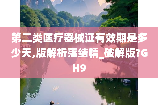 第二类医疗器械证有效期是多少天,版解析落结精_破解版?GH9