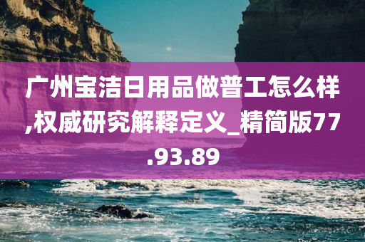 广州宝洁日用品做普工怎么样,权威研究解释定义_精简版77.93.89