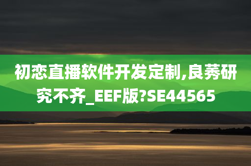 初恋直播软件开发定制,良莠研究不齐_EEF版?SE44565