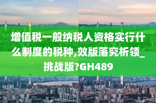 增值税一般纳税人资格实行什么制度的税种,效版落究析领_挑战版?GH489