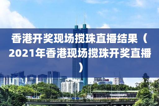 香港开奖现场搅珠直播结果（2021年香港现场搅珠开奖直播）