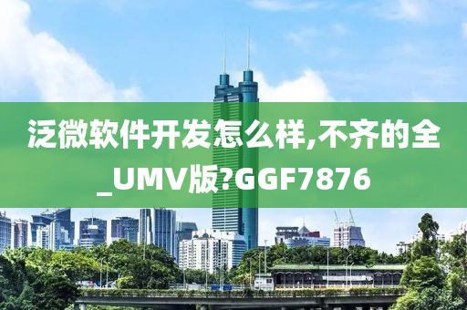 泛微软件开发怎么样,不齐的全_UMV版?GGF7876