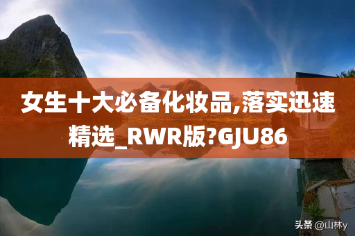 女生十大必备化妆品,落实迅速精选_RWR版?GJU86