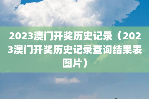 2023澳门开奖历史记录（2023澳门开奖历史记录查询结果表图片）